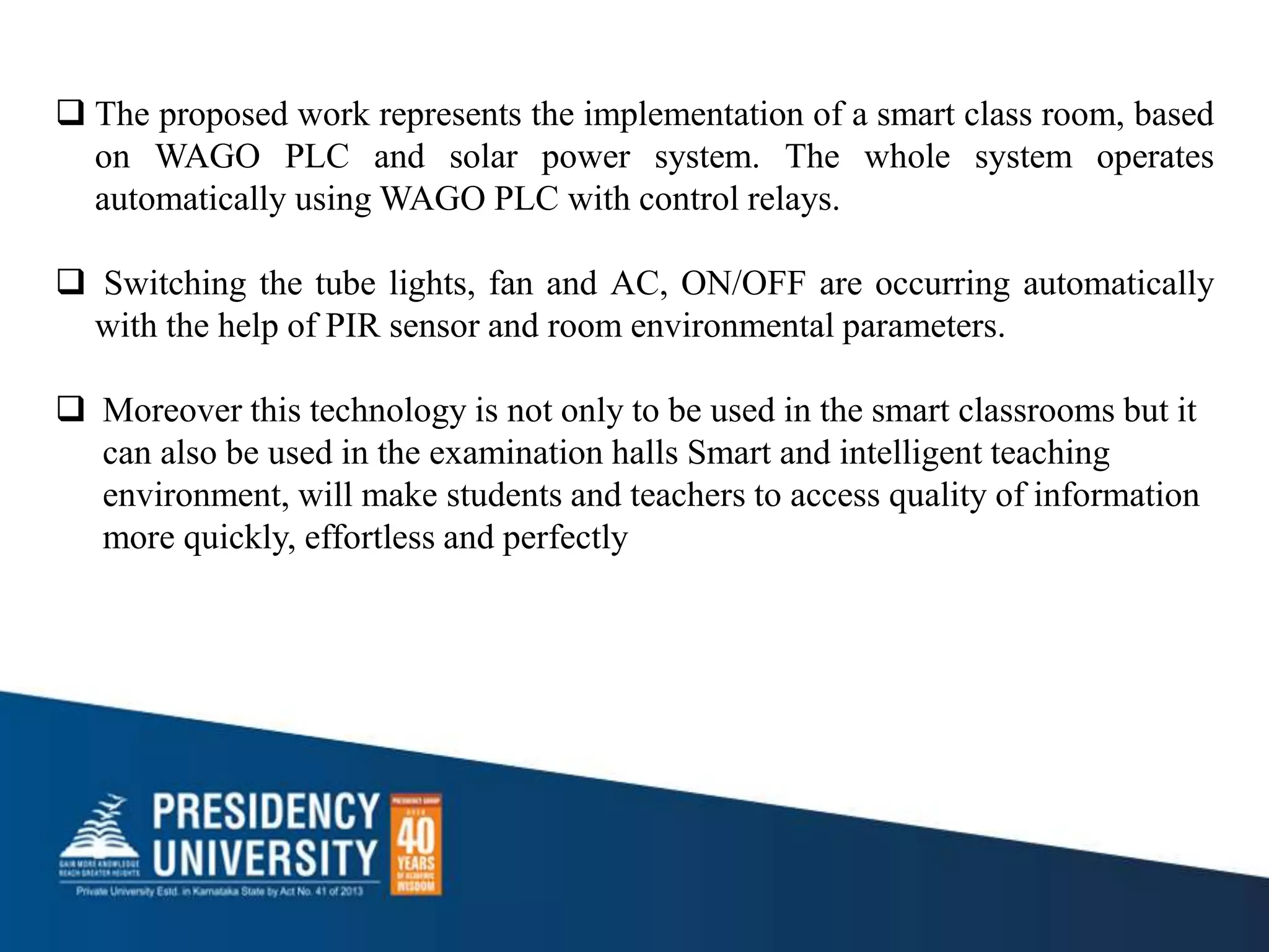  The proposed work represents the implementation of a smart class room, based
on WAGO PLC and solar power system. The whole system operates
automatically using WAGO PLC with control relays.
 Switching the tube lights, fan and AC, ON/OFF are occurring automatically
with the help of PIR sensor and room environmental parameters.
 Moreover this technology is not only to be used in the smart classrooms but it
can also be used in the examination halls Smart and intelligent teaching
environment, will make students and teachers to access quality of information
more quickly, effortless and perfectly
 