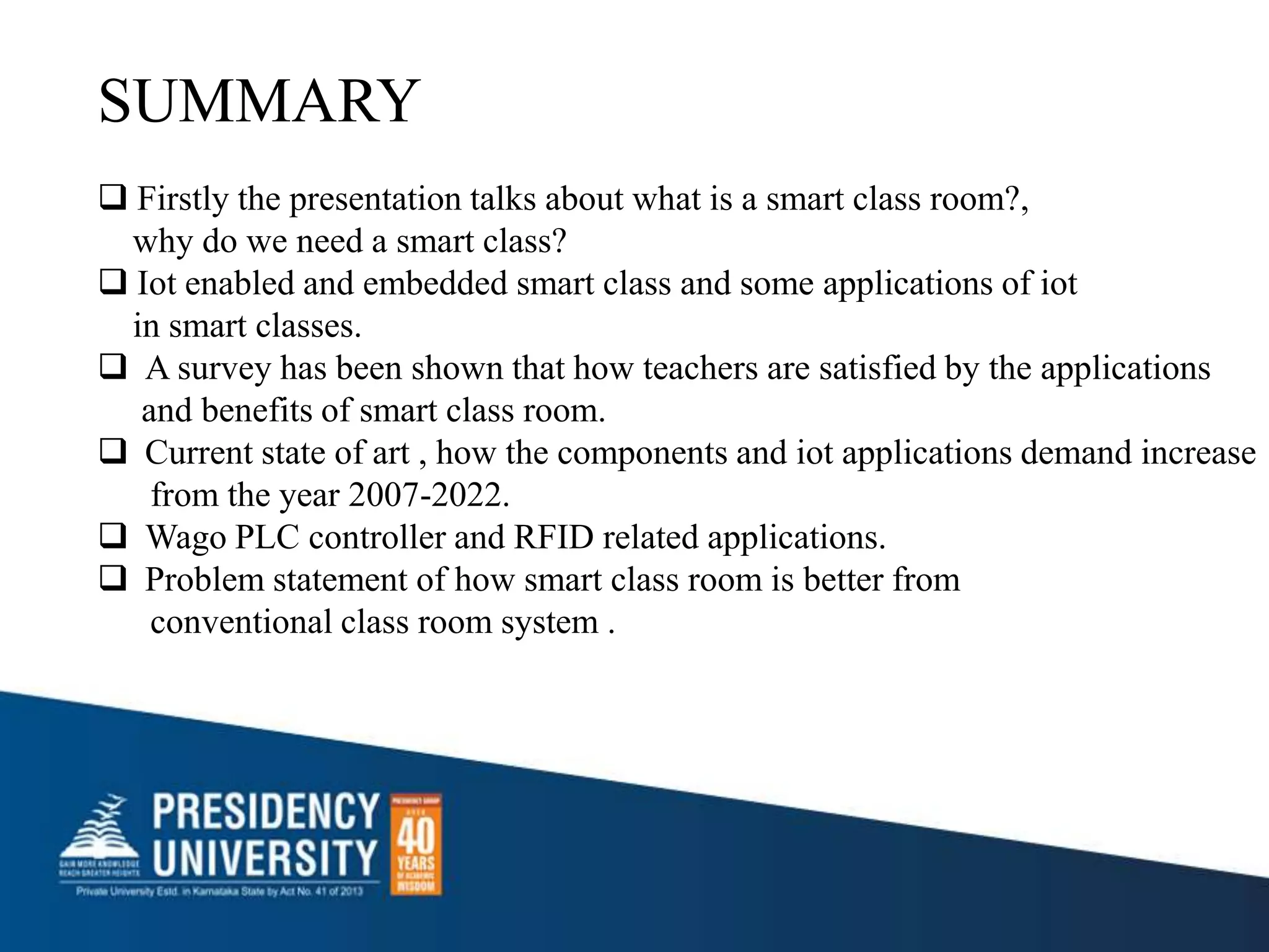 SUMMARY
 Firstly the presentation talks about what is a smart class room?,
why do we need a smart class?
 Iot enabled and embedded smart class and some applications of iot
in smart classes.
 A survey has been shown that how teachers are satisfied by the applications
and benefits of smart class room.
 Current state of art , how the components and iot applications demand increase
from the year 2007-2022.
 Wago PLC controller and RFID related applications.
 Problem statement of how smart class room is better from
conventional class room system .
 