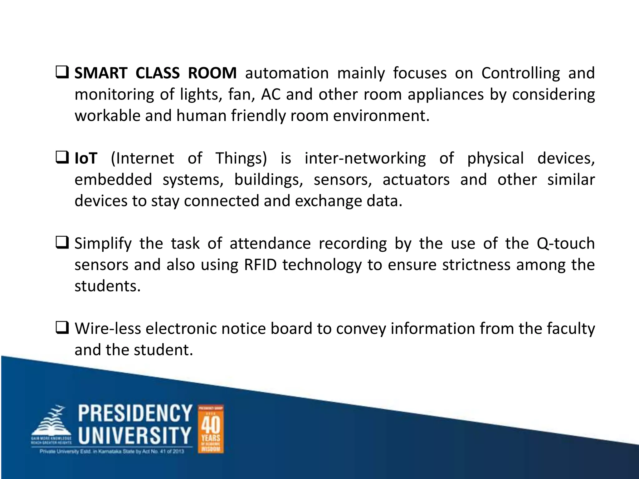  SMART CLASS ROOM automation mainly focuses on Controlling and
monitoring of lights, fan, AC and other room appliances by considering
workable and human friendly room environment.
 IoT (Internet of Things) is inter-networking of physical devices,
embedded systems, buildings, sensors, actuators and other similar
devices to stay connected and exchange data.
 Simplify the task of attendance recording by the use of the Q-touch
sensors and also using RFID technology to ensure strictness among the
students.
 Wire-less electronic notice board to convey information from the faculty
and the student.
 