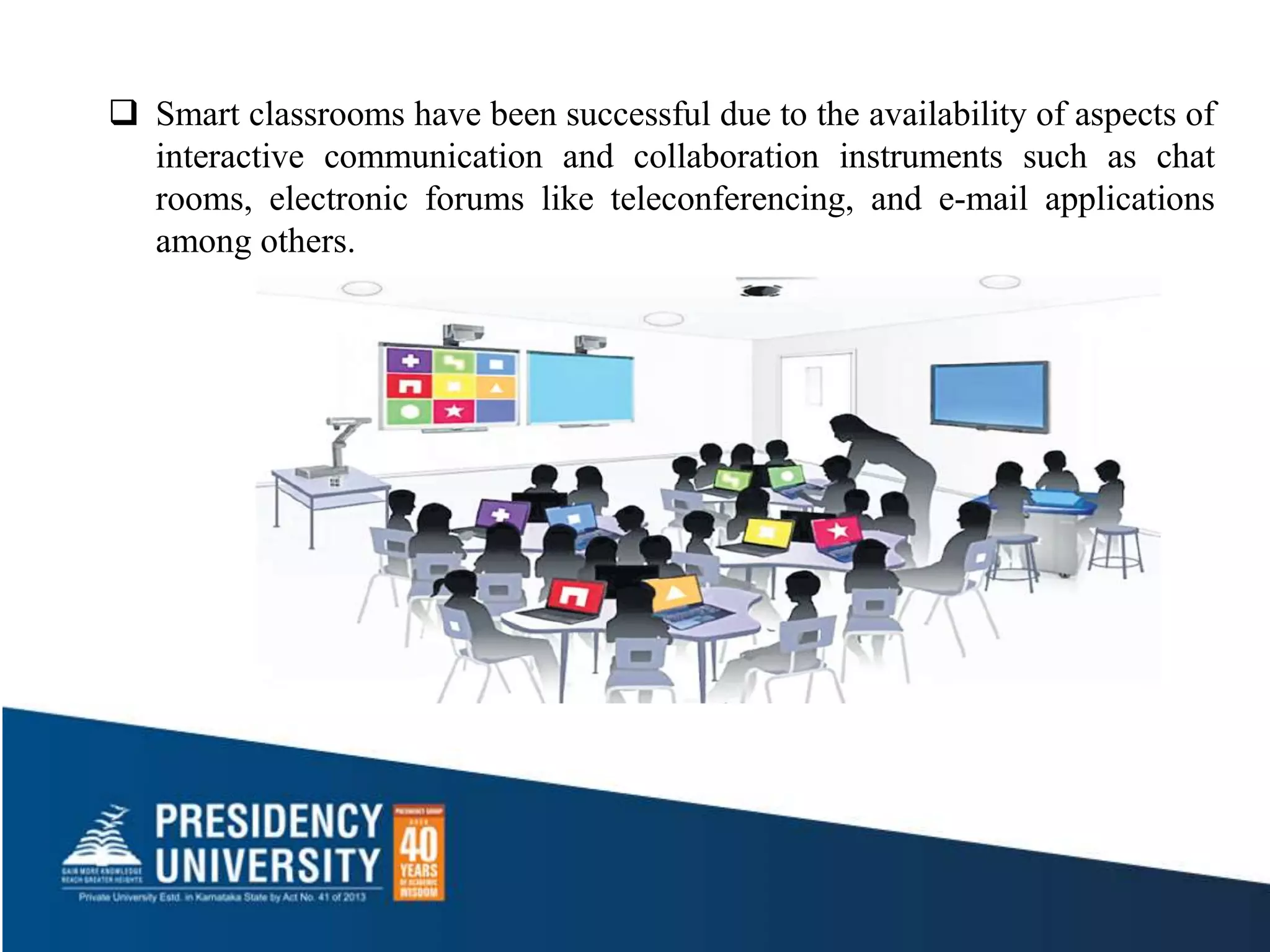  Smart classrooms have been successful due to the availability of aspects of
interactive communication and collaboration instruments such as chat
rooms, electronic forums like teleconferencing, and e-mail applications
among others.
 