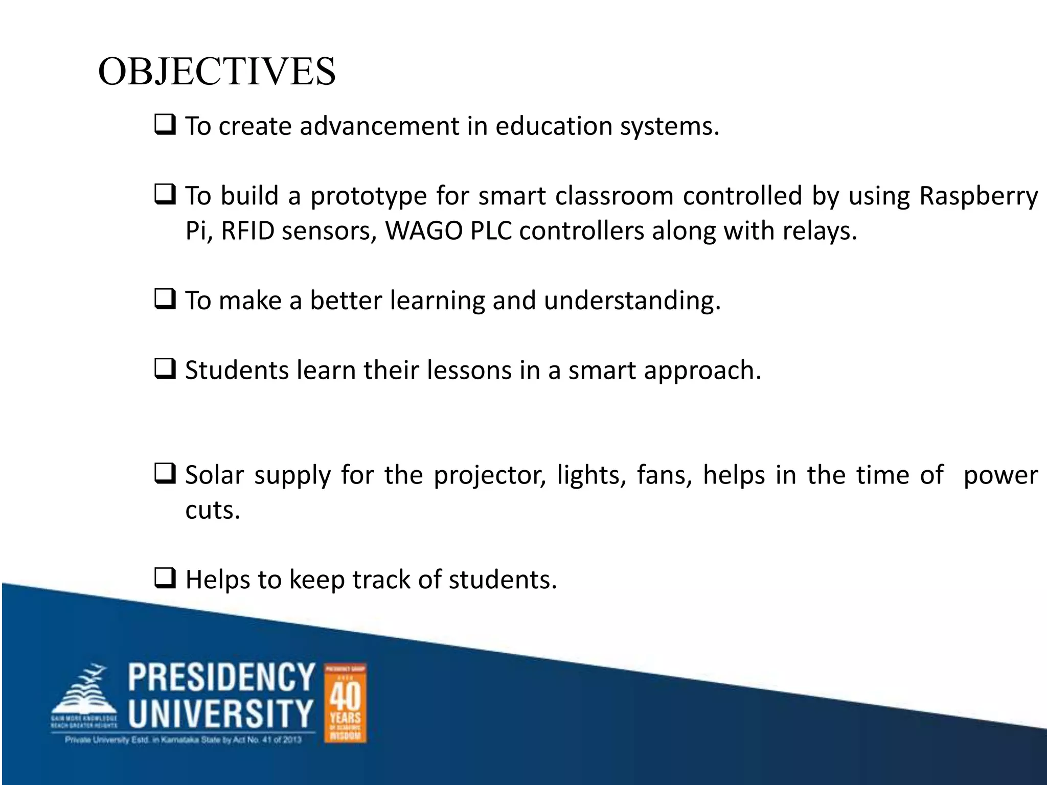 OBJECTIVES
 To create advancement in education systems.
 To build a prototype for smart classroom controlled by using Raspberry
Pi, RFID sensors, WAGO PLC controllers along with relays.
 To make a better learning and understanding.
 Students learn their lessons in a smart approach.
 Solar supply for the projector, lights, fans, helps in the time of power
cuts.
 Helps to keep track of students.
 