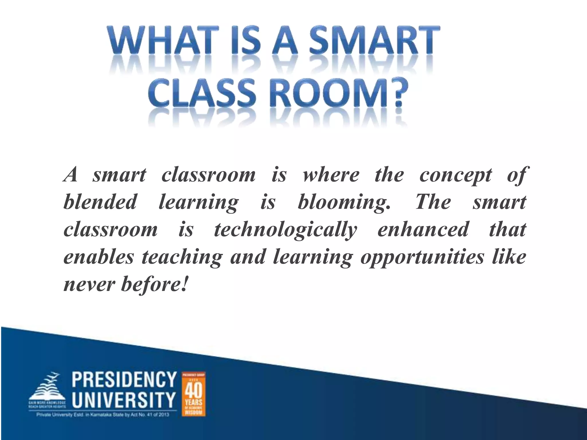A smart classroom is where the concept of
blended learning is blooming. The smart
classroom is technologically enhanced that
enables teaching and learning opportunities like
never before!
 