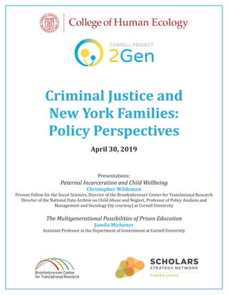 Criminal Justice and
New York Families:
Policy Perspectives
April 30, 2019
Presentations:
Paternal Incarceration and Child Wellbeing
Christopher Wildeman
Provost Fellow for the Social Sciences, Director of the Bronfenbrenner Center for Translational Research
Director of the National Data Archive on Child Abuse and Neglect, Professor of Policy Analysis and
Management and Sociology (by courtesy) at Cornell University
The Multigenerational Possibilities of Prison Education
Jamila Michener
Assistant Professor in the Department of Government at Cornell University
 
