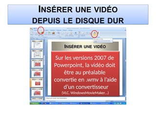INSÉRER UNE VIDÉO
DEPUIS LE DISQUE DUR
Sur les versions 2007 de
Powerpoint, la vidéo doit
être au préalable
convertie en .wmv à l’aide
d’un convertisseur
(VLC, WindowsMovieMaker…)
 