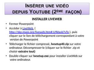 INSÉRER UNE VIDÉO
DEPUIS YOUTUBE (2ÈME FAÇON)
INSTALLER LIVEWEB
• Fermer Powerpoint
• Accéder à LiveWeb (
http://skp.mvps.org/liveweb.htm#.U9kIxvk7vTo ), puis
cliquer sur le lien de téléchargement correspondant à votre
version de Powerpoint
• Télécharger le fichier compressé, lwsetup40.zip sur votre
ordinateur. Décompresser-le (cliquer sur le fichier .zip et
choisir extraire tout)
• Double-cliquer sur lwsetup.exe pour installer LiveWeb sur
votre ordinateur.
 