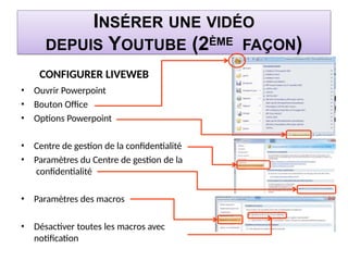 INSÉRER UNE VIDÉO
DEPUIS YOUTUBE (2ÈME FAÇON)
CONFIGURER LIVEWEB
• Ouvrir Powerpoint
• Bouton Office
• Options Powerpoint
• Centre de gestion de la confidentialité
• Paramètres du Centre de gestion de la
confidentialité
• Paramètres des macros
• Désactiver toutes les macros avec
notification
 