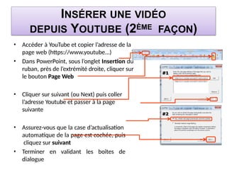 INSÉRER UNE VIDÉO
DEPUIS YOUTUBE (2ÈME FAÇON)
• Accéder à YouTube et copier l’adresse de la
page web (https://www.youtube...)
• Dans PowerPoint, sous l’onglet Insertion du
ruban, près de l’extrémité droite, cliquer sur
le bouton Page Web
• Cliquer sur suivant (ou Next) puis coller
l’adresse Youtube et passer à la page
suivante
• Assurez-vous que la case d’actualisation
automatique de la page est cochée, puis
cliquez sur suivant
• Terminer en validant les boîtes de
dialogue
 