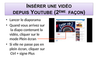 INSÉRER UNE VIDÉO
DEPUIS YOUTUBE (2ÈME FAÇON)
• Lancer le diaporama
• Quand vous arrivez sur
la diapo contenant la
vidéo, cliquer sur le
mode Plein écran
• Si elle ne passe pas en
plein écran, cliquer sur
Ctrl + signe Plus
 