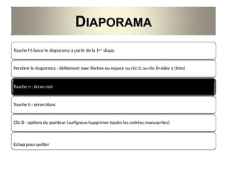 DIAPORAMA
Touche F5 lance le diaporama à partir de la 1ère diapo
Pendant le diaporama : défilement avec flèches ou espace ou clic G ou clic D+Aller à (titre)
Touche n : écran noir
Touche b : écran blanc
Clic D : options du pointeur (surligneur/supprimer toutes les entrées manuscrites)
Echap pour quitter
 