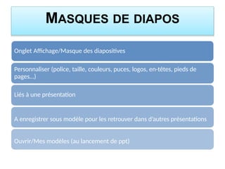 MASQUES DE DIAPOS
Onglet Affichage/Masque des diapositives
Personnaliser (police, taille, couleurs, puces, logos, en-têtes, pieds de
pages…)
Liés à une présentation
A enregistrer sous modèle pour les retrouver dans d’autres présentations
Ouvrir/Mes modèles (au lancement de ppt)
 