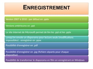 ENREGISTREMENT
Version 2007 à 2010 : par défaut en .pptx
Versions antérieures en .ppt
Le site internet de Microsoft permet de lire les .ppt et les .pptx
Lorsqu’on envoie un diaporama pour lecture seule (modifications
impossibles) : enregistrer en .ppsx
Possibilité d’enregistrer en .pdf
Possibilité d’enregistrer en .jpg (fichiers séparés pour chaque
diapositive)
Possibilité de transformer le diaporama en film en enregistrant en Windows
Movie Video
 
