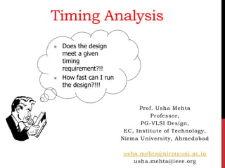 Timing Analysis
Prof. Usha Mehta
Professor,
PG-VLSI Design,
EC, Institute of Technology,
Nirma University, Ahmedabad
usha.mehta@nirmauni.ac.in
usha.mehta@ieee.org
 Does the design
meet a given
timing
requirement?!!
 How fast can I run
the design?!!!
 