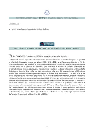 GIURISPRUDENZA DELLA CORTE DI GIUSTIZIA DELL'UNIONE EUROPEA
Ottobre 2019
• Non si segnalano pubblicazioni di settore di rilievo.
SENTENZE DI CASSAZIONE PER I REATI ALIMENTARI E CONTRO GLI ANIMALI
Sez. QUINTA CIVILE, Ordinanza n.12761 del 14/05/2019, udienza del 28/02/2019
La “omissis”, azienda operante nel settore della commercializzazione e vendita all'ingrosso di prodotti
ortofrutticoli, dopo avere versato, per gli anni 2009, 2010 e 2011, la tariffa prevista dal d.lgs. n. 198 del
2008 con riferimento alle modalità di finanziamento dei controlli sanitari ufficiali effettuati dalle Aziende
sanitarie locali per le verifiche di conformità alla normativa in materia di sicurezza alimentare, ha
presentato istanza di rimborso di quanto indebitamente versato. In particolare, la società contribuente ha
dedotto che l'importo della tariffa era stato determinato sulla base dei parametri di cui all'Allegato A-
Sezione 6 (Stabilimenti non ricompresi nell'Allegato IV sezione B del Regolamento CE n. 882/2004) e che
aveva sempre ricevuto richieste di pagamento per un importo sostanzialmente fisso, che non considerava
né i costi effettivamente sostenuti dall'Azienda ULSS 20 di Verona per svolgere i controlli né la situazione
specifica dello stabilimento produttivo. La menzionata istanza di rimborso è stata respinta il 17 luglio 2012.
Con ricorso notificato il 2 novembre la società contribuente ha convenuto in giudizio l'Azienda ULSS 20 di
Verona presso la Commissione tributaria provinciale di Verona, al fine di accertare che: essa non rientrava
fra i soggetti passivi del tributo contestato; detto tributo si poneva in palese violazione delle norme
comunitarie che lo determinavano poiché la tariffa era stata determinata senza considerare i costi effettivi
sostenuti dalle competenti autorità per effettuare i controlli né tenere conto degli elementi indicati
dall'articolo 27, comma 5, del Reg. CE n. 882 del 2004…
9
 