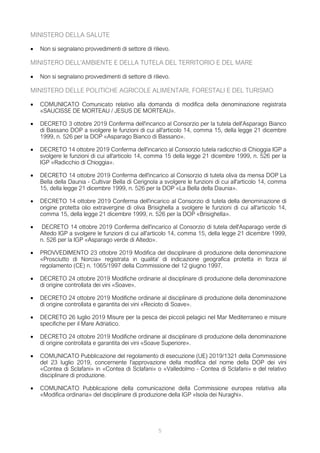 MINISTERO DELLA SALUTE
• Non si segnalano provvedimenti di settore di rilievo.
MINISTERO DELL'AMBIENTE E DELLA TUTELA DEL TERRITORIO E DEL MARE
• Non si segnalano provvedimenti di settore di rilievo.
MINISTERO DELLE POLITICHE AGRICOLE ALIMENTARI, FORESTALI E DEL TURISMO
• COMUNICATO Comunicato relativo alla domanda di modifica della denominazione registrata
«SAUCISSE DE MORTEAU / JESUS DE MORTEAU».
• DECRETO 3 ottobre 2019 Conferma dell'incarico al Consorzio per la tutela dell'Asparago Bianco
di Bassano DOP a svolgere le funzioni di cui all'articolo 14, comma 15, della legge 21 dicembre
1999, n. 526 per la DOP «Asparago Bianco di Bassano».
• DECRETO 14 ottobre 2019 Conferma dell'incarico al Consorzio tutela radicchio di Chioggia IGP a
svolgere le funzioni di cui all'articolo 14, comma 15 della legge 21 dicembre 1999, n. 526 per la
IGP «Radicchio di Chioggia».
• DECRETO 14 ottobre 2019 Conferma dell'incarico al Consorzio di tutela oliva da mensa DOP La
Bella della Daunia - Cultivar Bella di Cerignola a svolgere le funzioni di cui all'articolo 14, comma
15, della legge 21 dicembre 1999, n. 526 per la DOP «La Bella della Daunia».
• DECRETO 14 ottobre 2019 Conferma dell'incarico al Consorzio di tutela della denominazione di
origine protetta olio extravergine di oliva Brisighella a svolgere le funzioni di cui all'articolo 14,
comma 15, della legge 21 dicembre 1999, n. 526 per la DOP «Brisighella».
• DECRETO 14 ottobre 2019 Conferma dell'incarico al Consorzio di tutela dell'Asparago verde di
Altedo IGP a svolgere le funzioni di cui all'articolo 14, comma 15, della legge 21 dicembre 1999,
n. 526 per la IGP «Asparago verde di Altedo».
• PROVVEDIMENTO 23 ottobre 2019 Modifica del disciplinare di produzione della denominazione
«Prosciutto di Norcia» registrata in qualita' di indicazione geografica protetta in forza al
regolamento (CE) n. 1065/1997 della Commissione del 12 giugno 1997.
• DECRETO 24 ottobre 2019 Modifiche ordinarie al disciplinare di produzione della denominazione
di origine controllata dei vini «Soave».
• DECRETO 24 ottobre 2019 Modifiche ordinarie al disciplinare di produzione della denominazione
di origine controllata e garantita dei vini «Recioto di Soave».
• DECRETO 26 luglio 2019 Misure per la pesca dei piccoli pelagici nel Mar Mediterraneo e misure
specifiche per il Mare Adriatico.
• DECRETO 24 ottobre 2019 Modifiche ordinarie al disciplinare di produzione della denominazione
di origine controllata e garantita dei vini «Soave Superiore».
• COMUNICATO Pubblicazione del regolamento di esecuzione (UE) 2019/1321 della Commissione
del 23 luglio 2019, concernente l'approvazione della modifica del nome della DOP dei vini
«Contea di Sclafani» in «Contea di Sclafani» o «Valledolmo - Contea di Sclafani» e del relativo
disciplinare di produzione.
• COMUNICATO Pubblicazione della comunicazione della Commissione europea relativa alla
«Modifica ordinaria» del disciplinare di produzione della IGP «Isola dei Nuraghi».
5
 