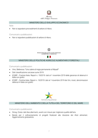 MINISTERO DELLO SVILUPPO ECONOMICO
Note
• Non si segnalano provvedimenti di settore di rilievo.
Comunicati e pubblicazioni
• Non si segnalano pubblicazioni di settore di rilievo.
MINISTERO DELLE POLITICHE AGRICOLE ALIMENTARI E FORESTALI
Comunicati e pubblicazioni
• Vino, Bellanova: "Una cabina di regia permanente al Mipaaf"
• Dati classificazione carcasse suine 2019
• ICQRF - Frantoio Italia: Report n. 19/2019: dati al 1 novembre 2019 delle giacenze oli detenuti in
Italia con grafici
• ICQRF - Cantina Italia: Report n. 19/2019: dati al 1 novembre 2019 dei Vini, mosti, denominazioni
detenuti in Italia con grafici
MINISTERO DELL'AMBIENTE E DELLA TUTELA DEL TERRITORIO E DEL MARE
Comunicati e pubblicazioni
• Smog, Costa: dati Aea allarmanti, avanti con misure per migliorare qualità dell’aria
• Bando per il cofinanziamento di progetti finalizzati alla riduzione dei rifiuti alimentari.
Aggiornamento graduatoria
7
 