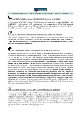 SENTENZE DI CASSAZIONE PER I REATI ALIMENTARI E CONTRO GLI ANIMALI
Sez. TERZA PENALE, Sentenza n. 50348 del 12/12/2019, udienza del 25/10/2019
Con sentenza del 12/12/2018, il Tribunale di Rieti dichiarava A.S. responsabile del reato di cui all'art. 5 lett.
b) I 283/1962 - perché deteneva per la vendita presso il suo esercizio commerciale 18 Kg di salsiccia di
cinghiale senza indicare la provenienza delle carni utilizzate per la produzione, in Montopoli in Sabina il
29.1.2017 - e lo condannava alla pena di euro 6.000,00 di ammenda…
Sez. SETTIMA PENALE, Ordinanza n.50525 del 13/12/2019, udienza del 13/09/2019
Con la sentenza in epigrafe indicata il Tribunale di Santa Maria Capua Vetere ha condannato I.V. alla pena di
euro 5.000 di ammenda in quanto ritenuto responsabile della contravvenzione di cui all'art. 6, comma 3 e
5 Legge 283/1962 per aver venduto nel supermercato di cui era legale rappresentante nel reparto del pesce
fresco alici invase dal parassita Anisakis…
Sez. TERZA PENALE, Sentenza n.50778 del 16/12/2019, udienza del 12/07/2019
Con sentenza del 13 aprile 2018, la Corte di appello di Messina confermava il giudizio di colpevolezza
formulato con la sentenza del Tribunale di Messina del 7 ottobre 2015, relativamente agli odierni ricorrenti
C.S., P.S., A.R., A.T., D.T., S.T., F.T., S.C. e S.M., nell'ambito di un articolato procedimento penale a carico di
19 imputati, relativo a una pluralità di contestazioni aventi ad oggetto, tra gli altri e per quanto in questa sede
rileva, il reato di associazione a delinquere e due reati contro il sentimento per gli animali, ovvero previsti
dagli art. 544 ter e 544 quinquies cod. pen. Secondo la prospettazione accusatoria in larga parte recepita
dal Tribunale, S., R.,S., D., A., S. e F. T. si erano stabilmente associati tra loro, allo scopo di commettere i delitti
di maltrattamenti di animali e di competizioni non autorizzate di animali in modo da metterne in pericolo
l'integrità fisica, al fine di conseguire un ingiusto profitto. In particolare, i cavalli venivano sottoposti ad
allenamenti estenuanti e non conformi alle loro caratteristiche etologiche, oltre che a trattamenti
farmacologici con finalità non terapeutiche, venendo impegnati in gare clandestine, nelle quali erano
costretti a correre su strade asfaltate, circondanti da un elevato numero di persone e auto, in condizioni
meteorologiche particolarmente rigide, svolgendosi spesso le competizioni non autorizzate nelle prime ore
del mattino, fatti commessi in Messina e nella provincia di Catania dal novembre 2006 all'attualità, avendo
la Corte territoriale individuato la data finale delle condotte illecite nel 29 aprile 2011, data di esecuzione
delle misure cautelari personali e reali…
Sez. TERZA PENALE, Sentenza n.49791 del 09/12/2019, udienza del 26/06/2019
Con sentenza in data 27.11.2018 il Tribunale di Termini Imerese ha condannato Luigi Lumia alle pene di legge
per il reato di cui all'art. 727, secondo comma, cod. pen., avendo detenuto diciotto cani di varie razze in
condizioni incompatibili con la loro natura e produttive di gravi sofferenze: gli animali si trovavano in sei
recinti chiusi con reti metalliche arrugginite e spuntoni pericolosi, su superficie in terra battuta, ricoperta da
escrementi stratificati ed impregnata dai liquidi degli animali, divenuti fanghiglia a causa delle condizioni
atmosferiche, poiché i recinti erano riparati solo in parte ed in maniera rudimentale da pannelli coibentati e
fogli di lamiera precari del tutto inadatti a proteggere i cani…
10
 