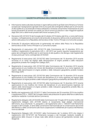 GAZZETTA UFFICIALE DELL’UNIONE EUROPEA
• Informazione relativa alla data di entrata in vigore dell’accordo fra gli Stati Uniti d’America e l’Unione
europea per l’assegnazione agli Stati Uniti di una quota del contingente tariffario per le carni bovine
di alta qualità di cui al protocollo d’intesa sottoposto a revisione concernente l’importazione di carni
bovine provenienti da animali non trattati con alcuni ormoni di crescita e i dazi maggiorati applicati
dagli Stati Uniti a determinati prodotti dell’Unione europea (2014)
• Decisione (UE) 2019/2218 del Consiglio del 24 ottobre 2019 relativa alla firma, a nome dell’Unione
europea, e all’applicazione provvisoria del protocollo di attuazione dell’accordo di partenariato nel
settore della pesca tra la Repubblica democratica di São Tomé e Príncipe e la Comunità europea
• Protocollo Di attuazione dell’accordo di partenariato nel settore della Pesca tra la Repubblica
Democratica di São Tomé e Príncipe e La Comunità Europea
• Regolamento di esecuzione (UE) 2019/2179 della Commissione del 13 dicembre 2019 che
modifica il regolamento di esecuzione (UE) n. 481/2012 per quanto riguarda l’assegnazione per
paese del contingente tariffario per le carni bovine di alta qualità e che deroga a tale regolamento
di esecuzione per l’anno contingentale 2019/2020
• Regolamento di esecuzione (UE) 2019/2182 della Commissione del 16 dicembre 2019 recante
iscrizione di un nome nel registro delle denominazioni di origine protette e delle indicazioni
geografiche protette Pan Galego/Pan Gallego (IGP)
• Regolamento di esecuzione (UE) 2019/2183 della Commissione del 16 dicembre 2019 recante
approvazione di una modifica non minore del disciplinare di produzione di un nome registrato nel
registro delle denominazioni di origine protette e delle indicazioni geografiche protette Cordero
Manchego (IGP)
• Regolamento di esecuzione (UE) 2019/2184 della Commissione del 16 dicembre 2019 recante
approvazione di una modifica non minore del disciplinare di un nome registrato nel registro delle
denominazioni di origine protette e delle indicazioni geografiche protetteRiso del Delta del Po (IGP)
• Regolamento di esecuzione (UE) 2019/2185 della Commissione del 16 dicembre 2019 recante
approvazione di una modifica non minore del disciplinare di una denominazione registrata nel
registro delle denominazioni di origine protette e delle indicazioni geografiche protette Bleu du
Vercors-Sassenage (DOP)
• Rettifica del regolamento (UE) 2019/2117 della Commissione del 29 novembre 2019 che modifica
il regolamento (CE) n. 338/97 del Consiglio relativo alla protezione di specie della flora e della fauna
selvatiche mediante il controllo del loro commercio
• Regolamento delegato (UE) 2019/2200 della Commissione del 10 luglio 2019 recante modifica del
regolamento delegato (UE) 2015/98 relativo al recepimento degli obblighi internazionali
dell’Unione, di cui all’articolo 15, paragrafo 2, del regolamento (UE) n. 1380/2013 del Parlamento
europeo e del Consiglio, ai sensi della convenzione internazionale per la conservazione dei tonnidi
dell’Atlantico e della convenzione sulla futura cooperazione multilaterale per la pesca nell’Atlantico
nord-occidentale
• Regolamento Delegato (UE) 2019/2201 della Commissione del 1o ottobre 2019 che integra il
regolamento (UE) 2019/1241 del Parlamento europeo e del Consiglio mediante modalità di
applicazione delle chiusure in tempo reale delle attività di pesca del gamberetto boreale nello
Skagerrak
3
 