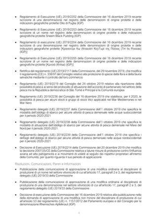 • Regolamento di Esecuzione (UE) 2019/2202 della Commissione del 16 dicembre 2019 recante
iscrizione di una denominazione nel registro delle denominazioni di origine protette e delle
indicazioni geografiche protette Olio di Puglia (IGP)
• Regolamento di Esecuzione (UE) 2019/2203 della Commissione del 16 dicembre 2019 recante
iscrizione di un nome nel registro delle denominazioni di origine protette e delle indicazioni
geografiche protette Sneem Black Pudding (IGP)
• Regolamento di esecuzione (UE) 2019/2204 della Commissione del 16 dicembre 2019 recante
iscrizione di una denominazione nel registro delle denominazioni di origine protette e delle
indicazioni geografiche protette [Κρασοτύρι Κω (Krasotiri Ko)/Τυρί της Πόσιας (Tiri tis Possias)
(IGP)]
• Regolamento di Esecuzione (UE) 2019/2205 della Commissione del 16 dicembre 2019 recante
iscrizione di un nome nel registro delle denominazioni di origine protette e delle indicazioni
geografiche protette [Κριτσά (Kritsa) (IGP)]
• Rettifica del regolamento (UE) 2019/2117 della Commissione, del 29 novembre 2019, che modifica
il regolamento (CE) n. 338/97 del Consiglio relativo alla protezione di specie della flora e della fauna
selvatiche mediante il controllo del loro commercio
• Regolamento (UE) 2019/2219 del Consiglio del 24 ottobre 2019 relativo alla ripartizione delle
possibilità di pesca ai sensi del protocollo di attuazione dell’accordo di partenariato nel settore della
pesca tra la Repubblica democratica di São Tomé e Príncipe e la Comunità europea
• Regolamento (UE) 2019/2236 del Consiglio del 16 dicembre 2019 che stabilisce, per il 2020, le
possibilità di pesca per alcuni stock e gruppi di stock ittici applicabili nel Mar Mediterraneo e nel
Mar Nero
• Regolamento delegato (UE) 2019/2237 della Commissione dell’1 ottobre 2019 che specifica le
modalità dell’obbligo di sbarco per alcune attività di pesca demersale nelle acque sudoccidentali
per il periodo 2020-2021
• Regolamento delegato (UE) 2019/2238 della Commissione dell’1 ottobre 2019 che specifica le
modalità di attuazione dell’obbligo di sbarco per alcune attività di pesca demersale nel Mare del
Nord per il periodo 2020-2021
• Regolamento delegato (UE) 2019/2239 della Commissione dell’1 ottobre 2019 che specifica i
dettagli dell’obbligo di sbarco per alcune attività di pesca demersale nelle acque nordoccidentali
per il periodo 2020-2021
• Decisione di Esecuzione (UE) 2019/2214 della Commissione del 20 dicembre 2019 che modifica
la decisione 2007/25/CE della Commissione relativa a talune misure di protezione contro l'influenza
aviaria ad alta patogenicità e ai movimenti di volatili al seguito dei rispettivi proprietari all'interno
della Comunità, per quanto riguarda il suo periodo di applicazione
Risoluzioni, Comunicazioni, Pareri e Informazioni
• Pubblicazione della comunicazione di approvazione di una modifica ordinaria al disciplinare di
produzione di un nome nel settore vitivinicolo di cui all’articolo 17, paragrafi 2 e 3, del regolamento
delegato (UE) 2019/33 della Commissione
• Pubblicazione della comunicazione di approvazione di una modifica ordinaria al disciplinare di
produzione di una denominazione nel settore vitivinicolo di cui all’articolo 17, paragrafi 2 e 3, del
regolamento delegato (UE) 2019/33 della Commissione
• Decisione di esecuzione della Commissione del 16 dicembre 2019 relativa alla pubblicazione nella
della domanda di approvazione di una modifica non minore del disciplinare di produzione di cui
all’articolo 53 del regolamento (UE) n. 1151/2012 del Parlamento europeo e del Consiglio per la
denominazione Rheinisches Apfelkraut (IGP)
4
 