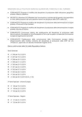 MINISTERO DELLE POLITICHE AGRICOLE ALIMENTARI, FORESTALI E DEL TURISMO
• COMUNICATO Proposta di modifica del disciplinare di produzione della indicazione geografica
protetta «Mela di Valtellina»
• DECRETO 5 dicembre 2019 Modalita' per l'ammissione e controllo dei tipi genetici che rispondano
ai criteri delle produzioni del suino pesante indicati nei disciplinari delle DOP e delle IGP.
• COMUNICATO Proposta di modifica del disciplinare di produzione della denominazione di origine
protetta «Prosciutto di San Daniele».
• COMUNICATO Proposta di modifica del disciplinare di produzione della denominazione di origine
protetta «Burrata di Andria».
• COMUNICATO Comunicato relativo alla pubblicazione del disciplinare di produzione della
denominazione «Pampepato di Terni/Panpepato di Terni» per la quale si richiede alla Commissione
europea la registrazione come IGP.
• COMUNICATO Pubblicazione della comunicazione della Commissione europea relativa
all'approvazione della modifica ordinaria del disciplinare di produzione della DOP dei vini
«Prosecco», approvata con decreto ministeriale 8 agosto 2019.
Elenco settimanale delle GU della Repubblica Italiana
Serie Generale:
n° 296 del 18-12-2019
n° 297 del 19-12-2019
n° 298 del 20-12-2019
n° 299 del 21-12-2019
n° 300 del 23-12-2019
n° 301 del 24-12-2019
n° 302 del 27-12-2019
n° 303 del 28-12-2019
n° 304 del 30-12-2019
n° 304 del 30-12-2019 (S.O. n° 45)
2ª Serie Speciale - Unione Europea
n° 98 del 19-12-2019
n° 99 del 23-12-2019
n° 100 del 30-12-2019
3ª Serie Speciale – Regioni
n° 51 del 21-12-2019
n° 52 del 28-12-2019
6
 