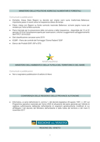 MINISTERO DELLE POLITICHE AGRICOLE ALIMENTARI E FORESTALI
Comunicati e pubblicazioni
• Etichetta: Intesa Stato Regioni su decreto per origine carni suine trasformate. Bellanova:
importante passo in avanti verso la trasparenza atteso da tempo
• Filiere: intesa con Regioni su fondo suinicolo nazionale. Bellanova: scrivere pagina nuova per
rendere piu' forte la filiera suinicola
• Piano triennale per la prevenzione della corruzione e della trasparenza - disponibile dal 12 al 22
gennaio 2018 la Consultazione aperta per osservazioni, critiche o suggerimenti sull'aggiornamento
del PTPCT 2018-2020
• Dati classificazione carcasse suine 2019
• ICQRF - Piano dei controlli del Formaggio "Grana Padano" DOP
• Elenco dei Prodotti DOP, IGP e STG
MINISTERO DELL'AMBIENTE E DELLA TUTELA DEL TERRITORIO E DEL MARE
Comunicati e pubblicazioni
• Non si segnalano pubblicazioni di settore di rilievo
CONFERENZA DELLE REGIONI E DELLE PROVINCE AUTONOME
• Informativa, ai sensi dell’articolo 6, comma 1, del decreto legislativo 28 agosto 1997, n. 281 sul
Programma operativo nazionale per l'anno 2020 di attuazione del piano generale per l'attività di
vigilanza sull'emissione deliberata nell'ambiente di organismi geneticamente modificati di cui
all’Allegato I del decreto del Ministero dell’ambiente e della tutela del territorio e del mare 8
novembre 2017
REGIONE DEL VENETO
8
 