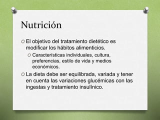Nutrición
O El objetivo del tratamiento dietético es
modificar los hábitos alimenticios.
O Características individuales, cultura,
preferencias, estilo de vida y medios
económicos.
O La dieta debe ser equilibrada, variada y tener
en cuenta las variaciones glucémicas con las
ingestas y tratamiento insulínico.
 