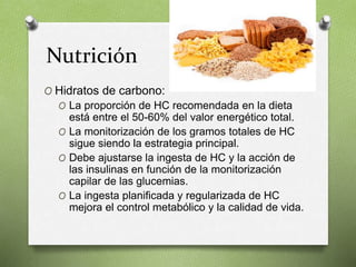 Nutrición
O Hidratos de carbono:
O La proporción de HC recomendada en la dieta
está entre el 50-60% del valor energético total.
O La monitorización de los gramos totales de HC
sigue siendo la estrategia principal.
O Debe ajustarse la ingesta de HC y la acción de
las insulinas en función de la monitorización
capilar de las glucemias.
O La ingesta planificada y regularizada de HC
mejora el control metabólico y la calidad de vida.
 