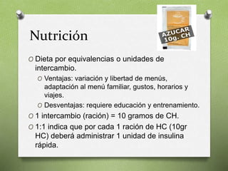 Nutrición
O Dieta por equivalencias o unidades de
intercambio.
O Ventajas: variación y libertad de menús,
adaptación al menú familiar, gustos, horarios y
viajes.
O Desventajas: requiere educación y entrenamiento.
O 1 intercambio (ración) = 10 gramos de CH.
O 1:1 indica que por cada 1 ración de HC (10gr
HC) deberá administrar 1 unidad de insulina
rápida.
 