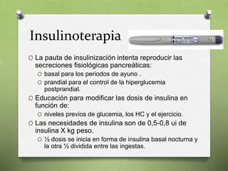 Insulinoterapia
O La pauta de insulinización intenta reproducir las
secreciones fisiológicas pancreáticas:
O basal para los periodos de ayuno .
O prandial para el control de la hiperglucemia
postprandial.
O Educación para modificar las dosis de insulina en
función de:
O niveles previos de glucemia, los HC y el ejercicio.
O Las necesidades de insulina son de 0,5-0,8 ui de
insulina X kg peso.
O ½ dosis se inicia en forma de insulina basal nocturna y
la otra ½ dividida entre las ingestas.
 