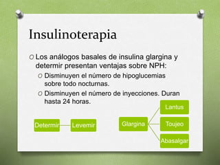 Insulinoterapia
O Los análogos basales de insulina glargina y
determir presentan ventajas sobre NPH:
O Disminuyen el número de hipoglucemias
sobre todo nocturnas.
O Disminuyen el número de inyecciones. Duran
hasta 24 horas.
Determir Levemir Glargina
Lantus
Toujeo
Abasalgar
 