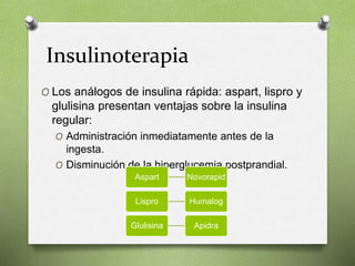 Insulinoterapia
O Los análogos de insulina rápida: aspart, lispro y
glulisina presentan ventajas sobre la insulina
regular:
O Administración inmediatamente antes de la
ingesta.
O Disminución de la hiperglucemia postprandial.
Aspart Novorapid
Lispro Humalog
Glulisina Apidra
 