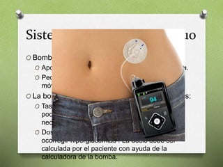 Sistema de infusión continuo
O Bomba de insulina.
O Aporte exacto controlado y continuo de insulina.
O Pequeño dispositivo del tamaño de un teléfono
móvil.
O La bomba inyecta insulina rápida de 2 maneras:
O Tasa basal: Suelta pequeñas cantidades cada
pocos minutos. Puede ser modificada según
necesidades.
O Dosis para los bolos: antes de las comidas
ocorregir hiperglucemias . La dosis debe ser
calculada por el paciente con ayuda de la
calculadora de la bomba.
 