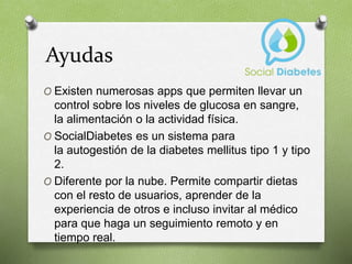 Ayudas
O Existen numerosas apps que permiten llevar un
control sobre los niveles de glucosa en sangre,
la alimentación o la actividad física.
O SocialDiabetes es un sistema para
la autogestión de la diabetes mellitus tipo 1 y tipo
2.
O Diferente por la nube. Permite compartir dietas
con el resto de usuarios, aprender de la
experiencia de otros e incluso invitar al médico
para que haga un seguimiento remoto y en
tiempo real.
 