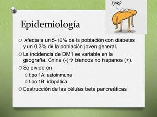 Epidemiología
O Afecta a un 5-10% de la población con diabetes
y un 0,3% de la población joven general.
O La incidencia de DM1 es variable en la
geografía. China (-) blancos no hispanos (+).
O Se divide en
O tipo 1A: autoinmune
O tipo 1B: idiopática.
O Destrucción de las células beta pancreáticas
 