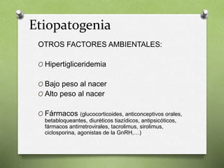 OTROS FACTORES AMBIENTALES:
O Hipertigliceridemia
O Bajo peso al nacer
O Alto peso al nacer
O Fármacos (glucocorticoides, anticonceptivos orales,
betabloqueantes, diuréticos tiazídicos, antipsicóticos,
fármacos antirretrovirales, tacrolimus, sirolimus,
ciclosporina, agonistas de la GnRH,…)
Etiopatogenia
 