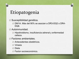 Etiopatogenia
O Susceptibilidad genética.
O DM1A. Más del 90% se asocian a DR3-DQ2 o DR4-
DQ8.
O Autoinmunidad.
O Hipotiroidismo, insuficiencia adrenal y enfermedad
celiaca.
O Factores ambientales.
O Antecedentes obstétricos.
O Viriasis
O Dieta
O Factor socioeconómico.
 