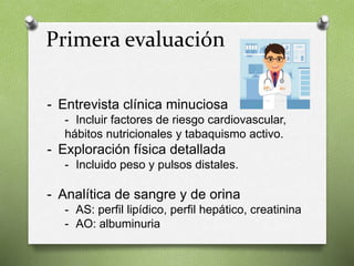 Primera evaluación
- Entrevista clínica minuciosa
- Incluir factores de riesgo cardiovascular,
hábitos nutricionales y tabaquismo activo.
- Exploración física detallada
- Incluido peso y pulsos distales.
- Analítica de sangre y de orina
- AS: perfil lipídico, perfil hepático, creatinina
- AO: albuminuria
 