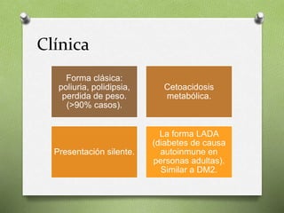 Clínica
Forma clásica:
poliuria, polidipsia,
perdida de peso.
(>90% casos).
Cetoacidosis
metabólica.
Presentación silente.
La forma LADA
(diabetes de causa
autoinmune en
personas adultas).
Similar a DM2.
 