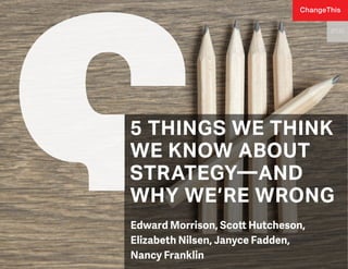5 THINGS WE THINK
WE KNOW ABOUT
STRATEGY—AND
WHY WE’RE WRONG
Edward Morrison, Scott Hutcheson,
Elizabeth Nilsen, Janyce Fadden,
Nancy Franklin
177.01
ChangeThis
 
