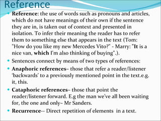 Reference  Reference : the use of words such as pronouns and articles, which do not have meanings of their own if the sentence they are in, is taken out of context and presented in isolation. To infer their meaning the reader has to refer them to something else that appears in the text (Tom: "How do you like my new Mercedes Vito?" - Marry:  "It  is a nice van,  which  I'm also thinking of buying".).  Sentences connect by means of two types of references: Anaphoric references – those that refer a reader/listener ‘backwards’ to a previously mentioned point in the text.e.g. it, this. Cataphoric references – those that point the reader/listener forward. E.g the man we’ve all been waiting for, the one and only– Mr Sanders. Recurrence -- Direct repetition of elements  in a text. 
