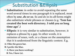 Substitution &Ellipsis Substitution : in order to avoid repeating the same word several times in one paragraph it is replaced, most often by  one ,  do  or  so . So  and  do  in its all forms might also substitute whole phrases or clauses (e.g. ‘ Tom has created the best web directory. I told you so long time ago".)  Ellipsis : it is very similar to substitution, however, it replaces a phrase by a gap. In other words, it is omission of noun, verb, or a clause on the assumption that it is understood from the linguistic context. E.g. A: I like the green hat. B: I prefer the blue. A: Have you been working? B: Yes, I have (0). 