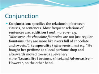 Conjunction Conjunction : specifies the relationship between clauses, or sentences. Most frequent relations of sentences are:  addition  (  and, moreover e.g. "Moreover, the chocolate fountains  are not just regular fountains, they are more like rivers full of chocolate and sweets."),  temporality (   afterwards ,  next  e.g. "He bought her perfume at a local perfume shop and afterwards moved towards a jewellery store."), causality  (  because ,  since ),and  Adversative  --However, on the other hand. 