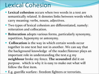 Lexical Cohesion Lexical cohesion  occurs when two words in a text are semantically related. It denotes links between words which carry meaning: verbs, nouns, adjectives.  Two types of lexical cohesion are differentiated, namely: reiteration and collocation.  Reiteration  adopts various forms, particularly synonymy, repetition, hyponymy or antonymy. Collocation  is the way in which certain words occur together in one text but not in another. We can say that the background knowledge  of the reader/listener plays an important role in understanding the text.e.g my  neighbour  broke my fence.  The scoundrel  did it on purpose.  which is why it is easy to make out what will follow the first item. E.g. guerilla warfare– freedom fighters or terrorists.  