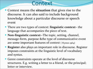 Context  Context means the  situation  that gives rise to the discourse. It can also said to include background knowledge about a particular discourse or speech event There are two types of context:  linguistic context – the language that accompanies the piece of text. Non-linguistic context- -The topic, setting, channel, message-form, purpose &the type of communicative event are some important features of context  ( Hymes 1964) Register  also plays an important role in discourse. Register imposes constraints at the linguistic level of vocabulary and syntax.  Genre constraints operate at the level of discourse structures. E.g. writing a letter to a friend, or the principal; letter or interview. 