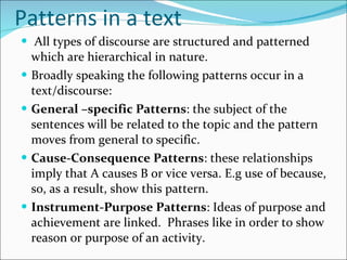 Patterns in a text All types of discourse are structured and patterned which are hierarchical in nature. Broadly speaking the following patterns occur in a text/discourse: General –specific Patterns : the subject of the sentences will be related to the topic and the pattern moves from general to specific. Cause-Consequence Patterns : these relationships imply that A causes B or vice versa. E.g use of because, so, as a result, show this pattern. Instrument-Purpose Patterns : Ideas of purpose and achievement are linked.  Phrases like in order to show reason or purpose of an activity. 