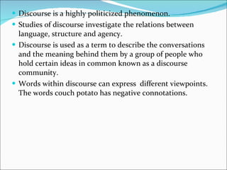 Discourse is a highly politicized phenomenon.  Studies of discourse investigate the relations between language, structure and agency. Discourse is used as a term to describe the conversations and the meaning behind them by a group of people who hold certain ideas in common known as a discourse community. Words within discourse can express  different viewpoints. The words couch potato has negative connotations. 