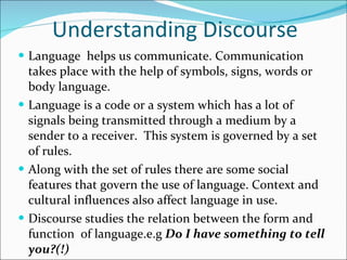 Understanding Discourse Language  helps us communicate. Communication takes place with the help of symbols, signs, words or body language. Language is a code or a system which has a lot of signals being transmitted through a medium by a sender to a receiver.  This system is governed by a set of rules. Along with the set of rules there are some social features that govern the use of language. Context and cultural influences also affect language in use. Discourse studies the relation between the form and function  of language.e.g  Do I have something to tell you?(!) 