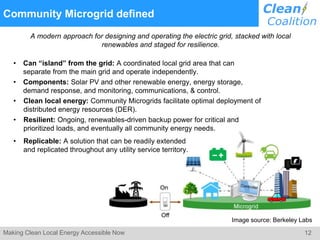 12Making Clean Local Energy Accessible Now
Community Microgrid defined
A modern approach for designing and operating the electric grid, stacked with local
renewables and staged for resilience.
• Can “island” from the grid: A coordinated local grid area that can
separate from the main grid and operate independently.
• Components: Solar PV and other renewable energy, energy storage,
demand response, and monitoring, communications, & control.
• Clean local energy: Community Microgrids facilitate optimal deployment of
distributed energy resources (DER).
• Resilient: Ongoing, renewables-driven backup power for critical and
prioritized loads, and eventually all community energy needs.
• Replicable: A solution that can be readily extended
and replicated throughout any utility service territory.
Image source: Berkeley Labs
 