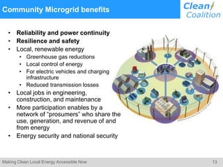 13Making Clean Local Energy Accessible Now
Community Microgrid benefits
• Reliability and power continuity
• Resilience and safety
• Local, renewable energy
• Greenhouse gas reductions
• Local control of energy
• For electric vehicles and charging
infrastructure
• Reduced transmission losses
• Local jobs in engineering,
construction, and maintenance
• More participation enables by a
network of “prosumers” who share the
use, generation, and revenue of and
from energy
• Energy security and national security
 