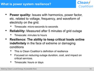 14Making Clean Local Energy Accessible Now
What is power system resilience?
• Power quality: Issues with harmonics, power factor,
etc. related to voltage, frequency, and waveform of
electricity on the grid.
• Timescale: micro-seconds to seconds
• Reliability: Measured after 5 minutes of grid outage
• Timescale: minutes to hours
• Resilience: The ability to keep critical loads online
indefinitely in the face of extreme or damaging
conditions
• This is Clean Coalition’s definition of resilience
• Focused on reducing outage duration, cost, and impact on
critical services.
• Timescale: hours or days
 