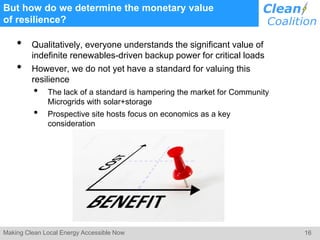 16Making Clean Local Energy Accessible Now
But how do we determine the monetary value
of resilience?
• Qualitatively, everyone understands the significant value of
indefinite renewables-driven backup power for critical loads
• However, we do not yet have a standard for valuing this
resilience
• The lack of a standard is hampering the market for Community
Microgrids with solar+storage
• Prospective site hosts focus on economics as a key
consideration
 